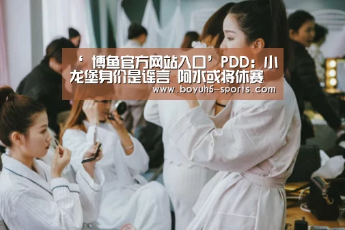 ‘ 博鱼官方网站入口’PDD:小龙堡身价是谣言 阿水或将休赛三个月(图3) 博鱼官方网站入口